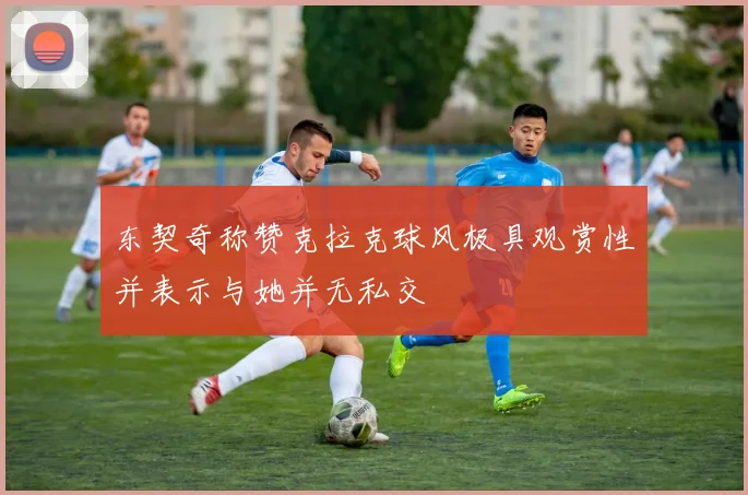 东契奇称赞克拉克球风极具观赏性并表示与她并无私交