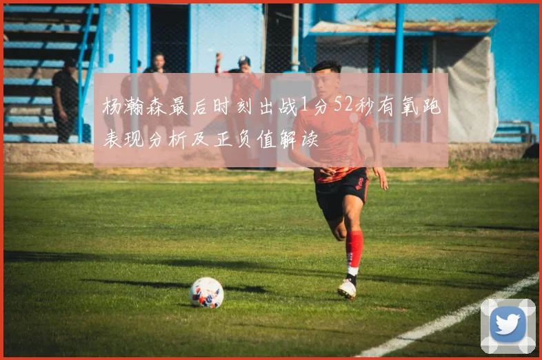 杨瀚森最后时刻出战1分52秒有氧跑表现分析及正负值解读