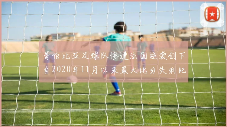 哥伦比亚足球队惨遭法国逆袭创下自2020年11月以来最大比分失利纪录