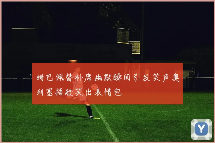 姆巴佩替补席幽默瞬间引发笑声奥利塞捂脸笑出表情包
