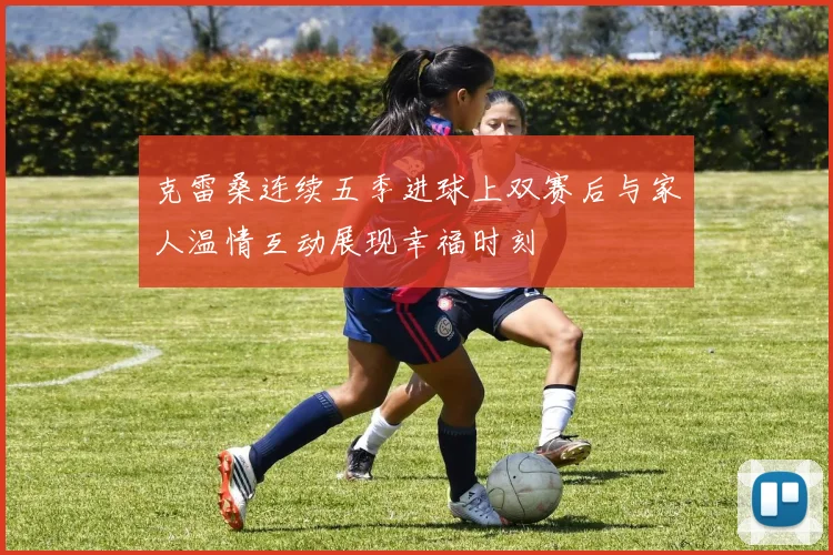 克雷桑连续五季进球上双赛后与家人温情互动展现幸福时刻