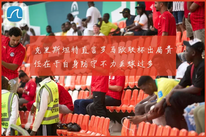 克里斯坦特直言罗马欧联杯出局责任在于自身防守不力丢球过多