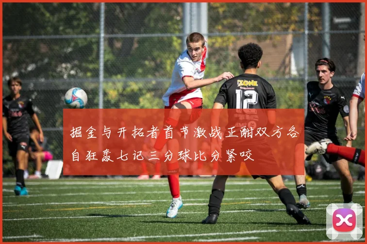 掘金与开拓者首节激战正酣双方各自狂轰七记三分球比分紧咬