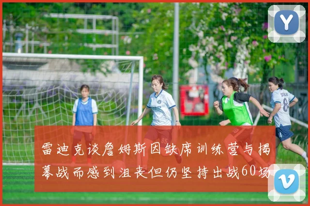 雷迪克谈詹姆斯因缺席训练营与揭幕战而感到沮丧但仍坚持出战60场比赛